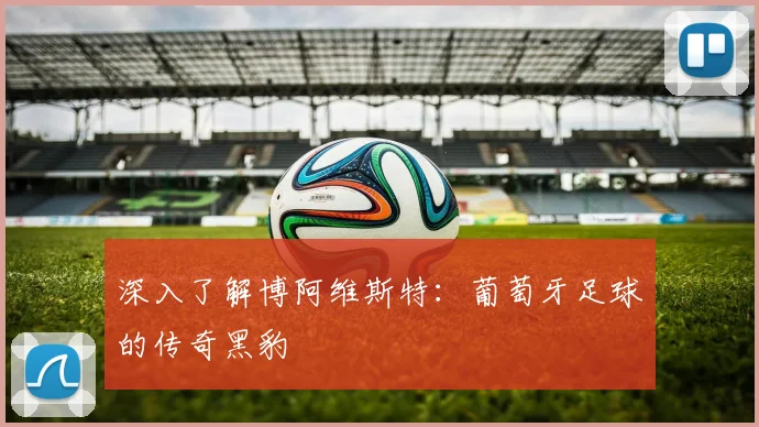 深入了解博阿维斯特：葡萄牙足球的传奇黑豹